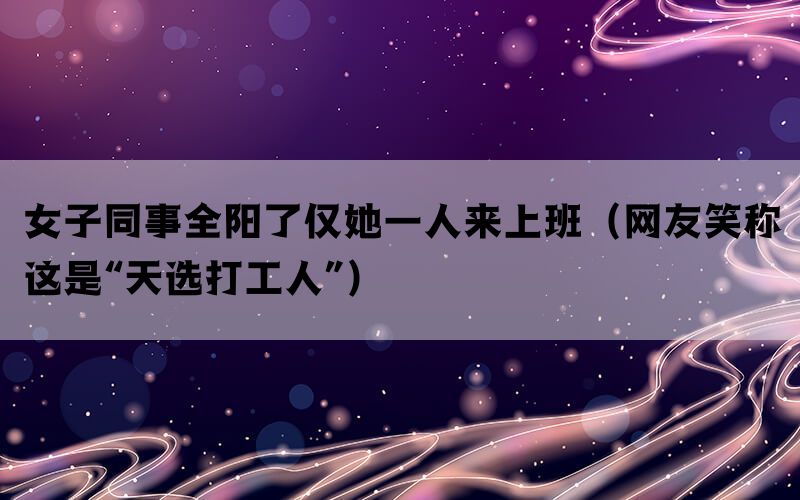 女子同事全阳了仅她一人来上班（网友笑称这是“天选打工人”）(图1)