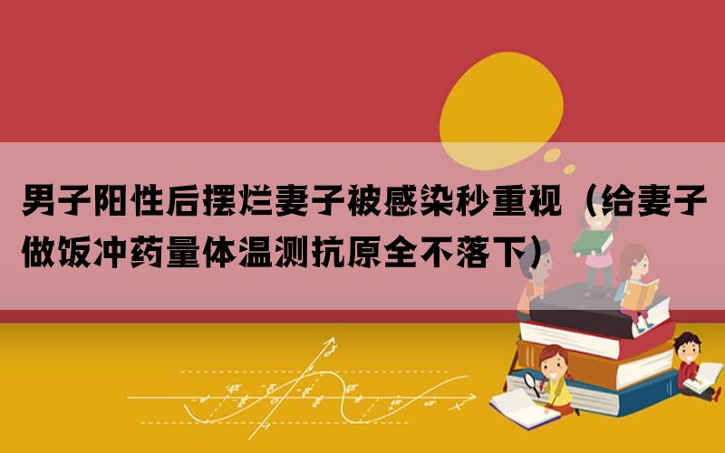 男子阳性后摆烂妻子被感染秒重视（给妻子做饭冲药量体温测抗原全不落下）(图1)