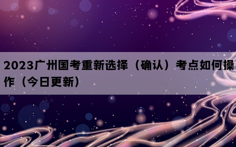 2023广州国考重新选择（确认）考点如何操作（今日更新）(图1)