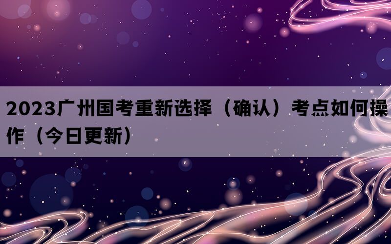 2023广州国考重新选择（确认）考点如何操作（今日更新）