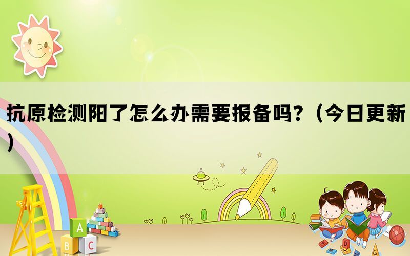 抗原检测阳了怎么办需要报备吗?（今日更新）(图1)