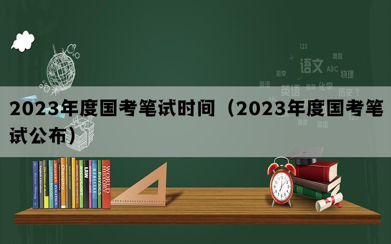 2023年度国考笔试时间（2023年度国考笔试公布）