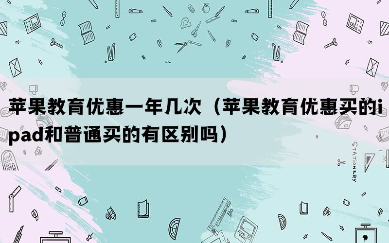 苹果教育优惠一年几次（苹果教育优惠买的ipad和普通买的有区别吗）