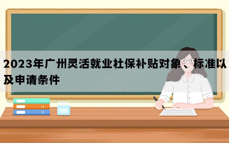 2023年广州灵活就业社保补贴对象、标准以及申请条件