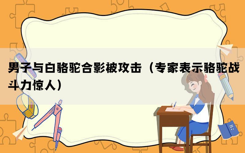 男子与白骆驼合影被攻击（专家表示骆驼战斗力惊人）(图1)