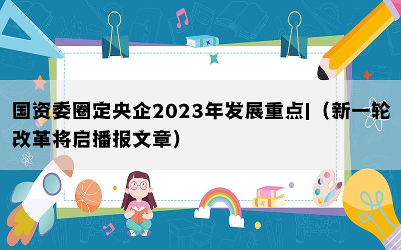 国资委圈定央企2023年发展重点|（新一轮改革将启播报文章）(图1)