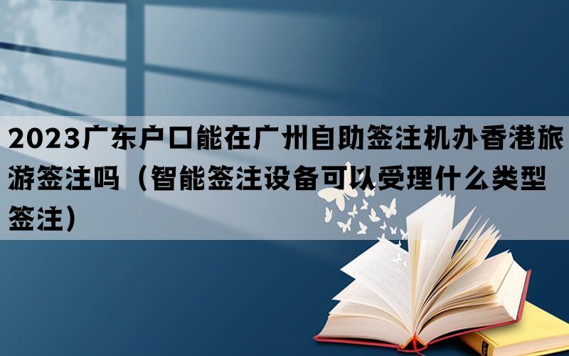 2023广东户口能在广州自助签注机办香港旅游签注吗（智能签注设备可以受理什么类型签注）(图1)