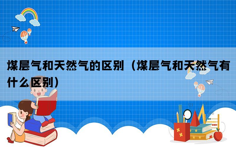 煤层气和天然气的区别(煤层气和天然气有什么区别) 煤层气和天然气的区别(煤层气和天然气有什么区别)