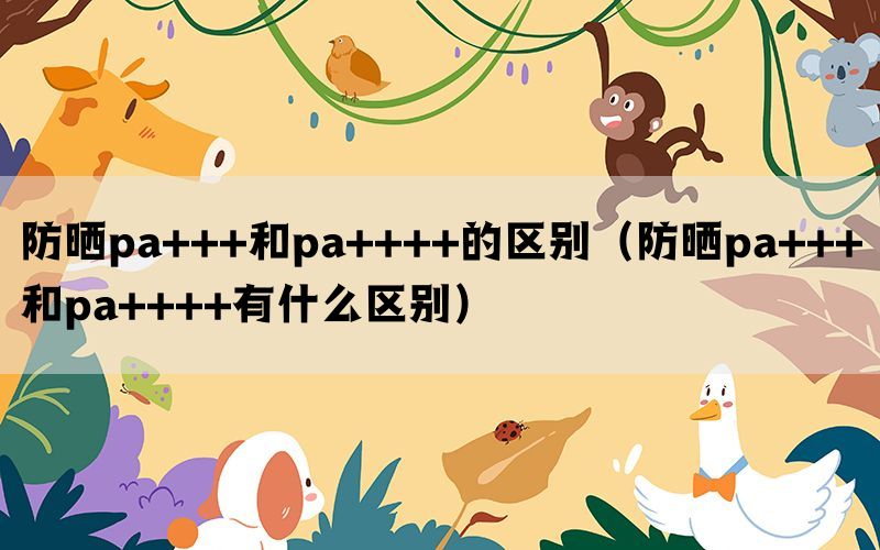 防晒pa+++和pa++++的区别（防晒pa+++和pa++++有什么区别）