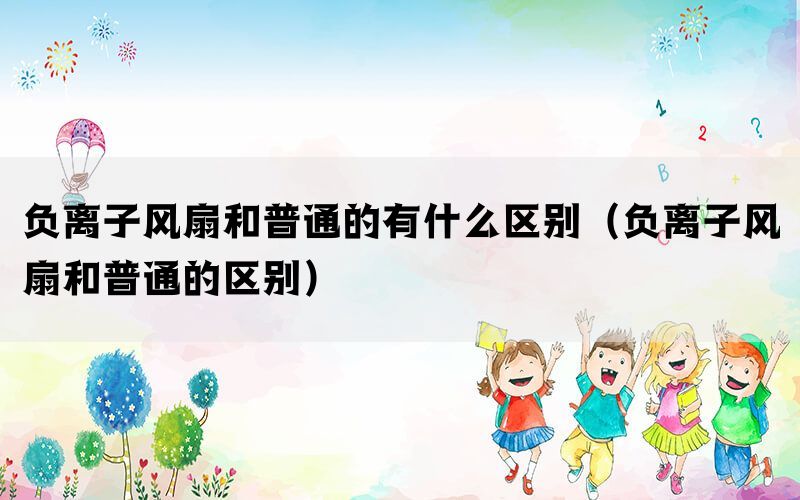 负离子风扇和普通的有什么区别（负离子风扇和普通的区别）