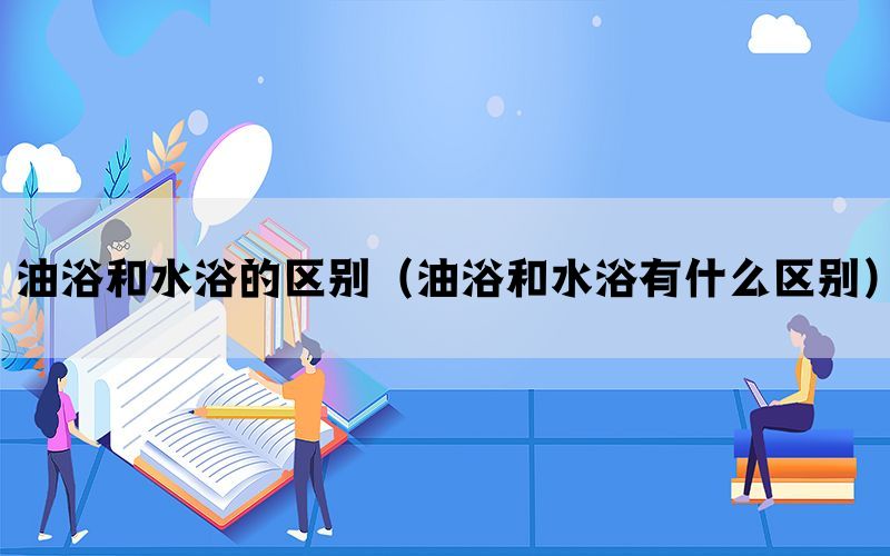 油浴和水浴的区别（油浴和水浴有什么区别）