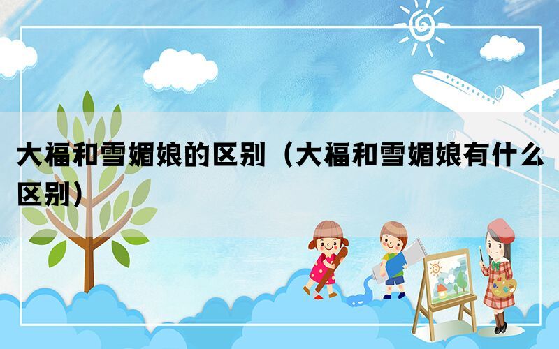 大福和雪媚娘的区别（大福和雪媚娘有什么区别）