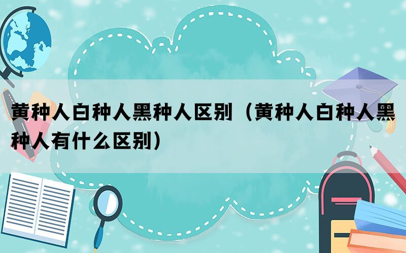 黄种人白种人黑种人区别（黄种人白种人黑种人有什么区别）