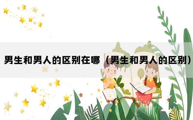 男生和男人的区别在哪（男生和男人的区别）