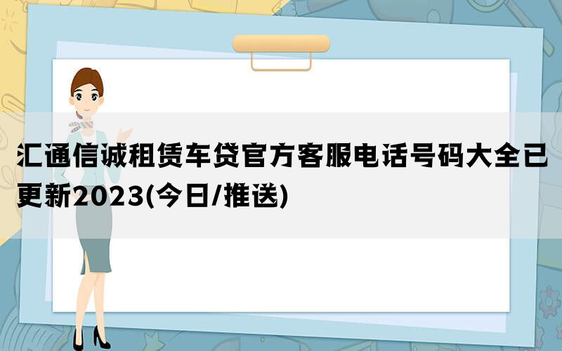 汇通信诚租赁车贷官方客服电话号码大全已更新2023(今日/推送)(图1)