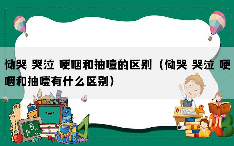恸哭 哭泣 哽咽和抽噎的区别(恸哭 哭泣 哽咽和抽噎有什么区别) 恸哭 哭泣 哽咽和抽噎的区别(恸哭 哭泣 哽咽和抽噎有什么区别)