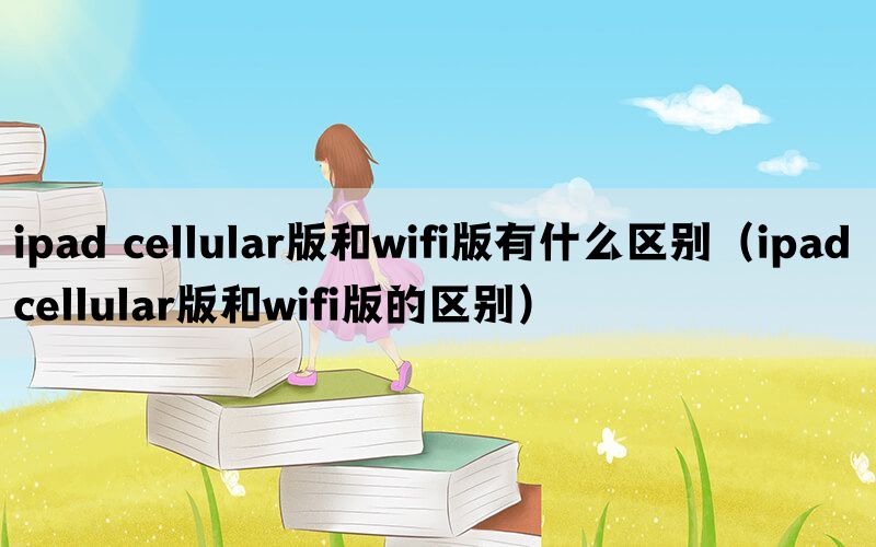 ipad cellular版和wifi版有什么区别（ipad cellular版和wifi版的区别）