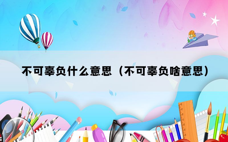 不可辜负什么意思（不可辜负啥意思）