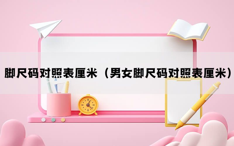 脚尺码对照表厘米（男女脚尺码对照表厘米）