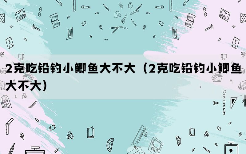 2克吃铅钓小鲫鱼大不大（2克吃铅钓小鲫鱼大不大）(图1)