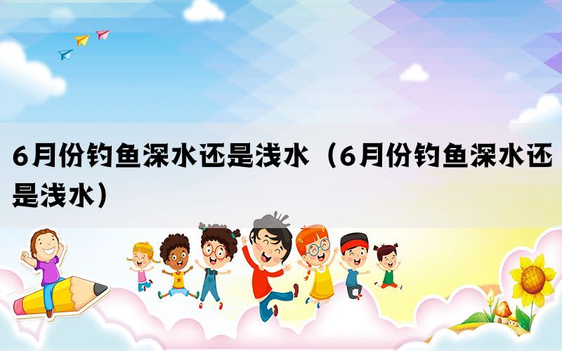 6月份钓鱼深水还是浅水（6月份钓鱼深水还是浅水）(图1)