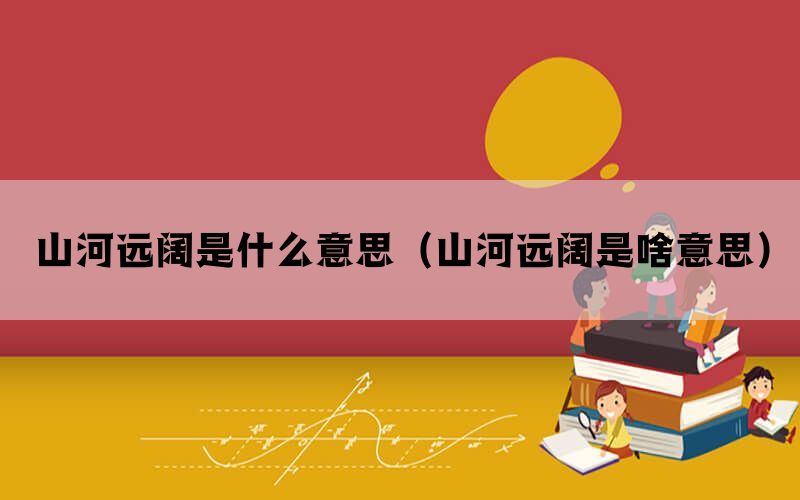 山河远阔是什么意思（山河远阔是啥意思）(图1)