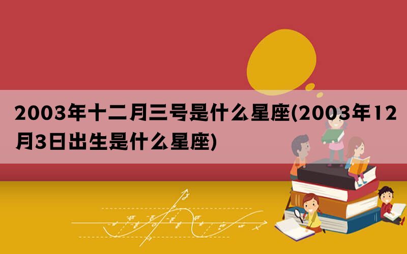 2003年十二月三号是什么星座(2003年12月3日出生是什么星座)(图1)