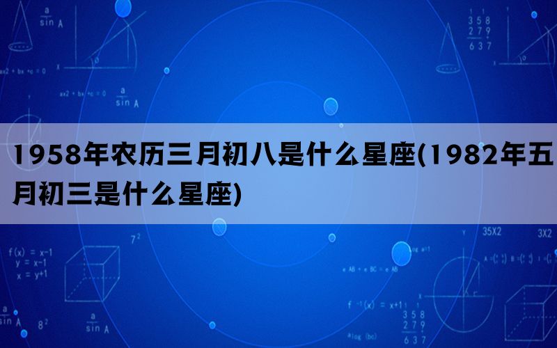 1958年农历三月初八是什么星座(1982年五月初三是什么星座)