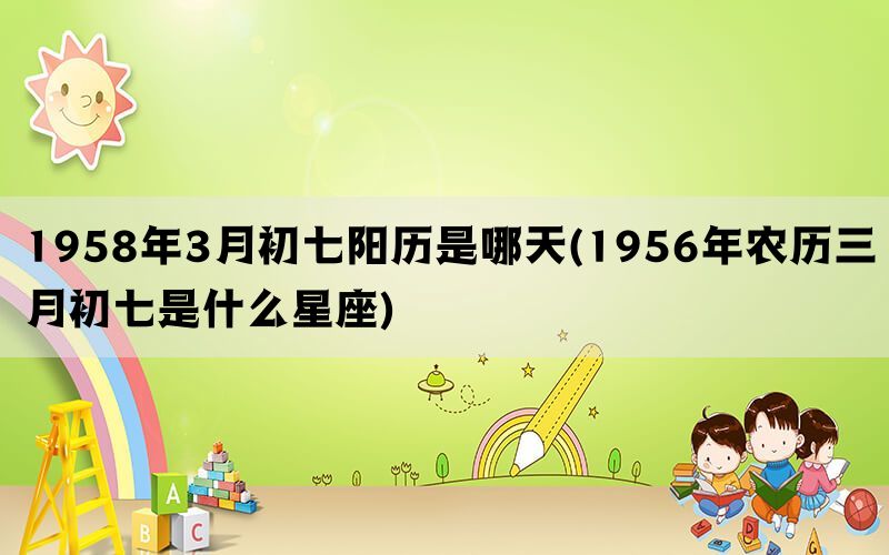 1958年3月初七阳历是哪天(1956年农历三月初七是什么星座)