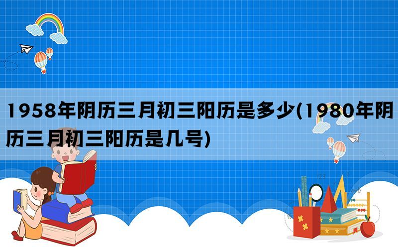 1958年阴历三月初三阳历是多少(1980年阴历三月初三阳历是几号)(图1)