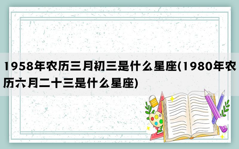 1958年农历三月初三是什么星座(1980年农历六月二十三是什么星座)