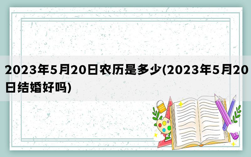 2023年5月20日农历是多少(2023年5月20日结婚好吗)