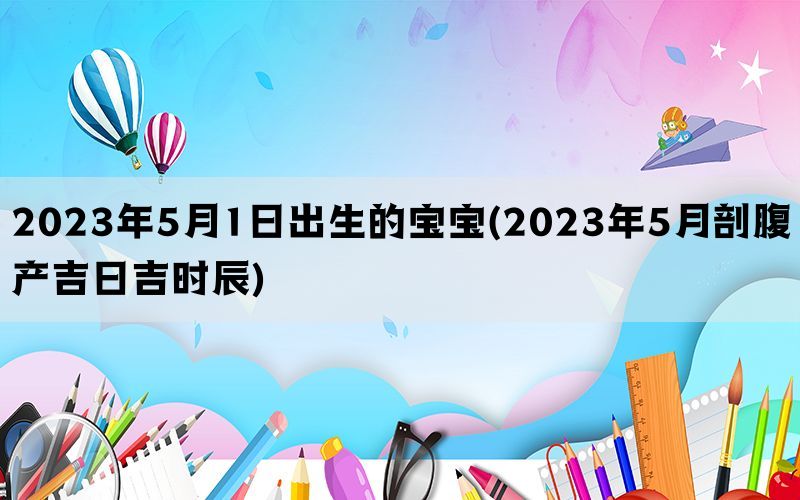 2023年5月1日出生的宝宝(2023年5月剖腹产吉日吉时辰)