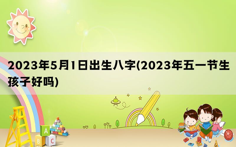 2023年5月1日出生八字(2023年五一节生孩子好吗)