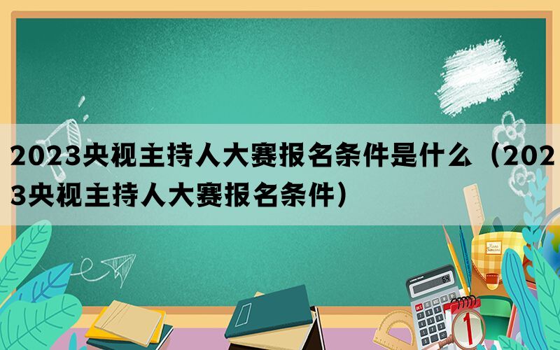2023央视主持人大赛报名条件是什么（2023央视主持人大赛报名条件）(图1)
