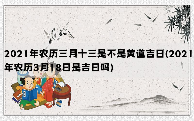 2021年农历三月十三是不是黄道吉日(2021年农历3月18日是吉日吗)