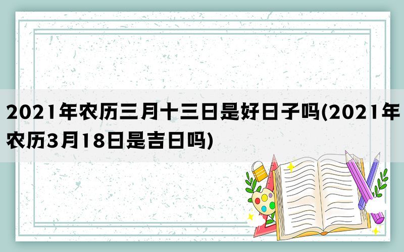 2021年农历三月十三日是好日子吗(2021年农历3月18日是吉日吗)