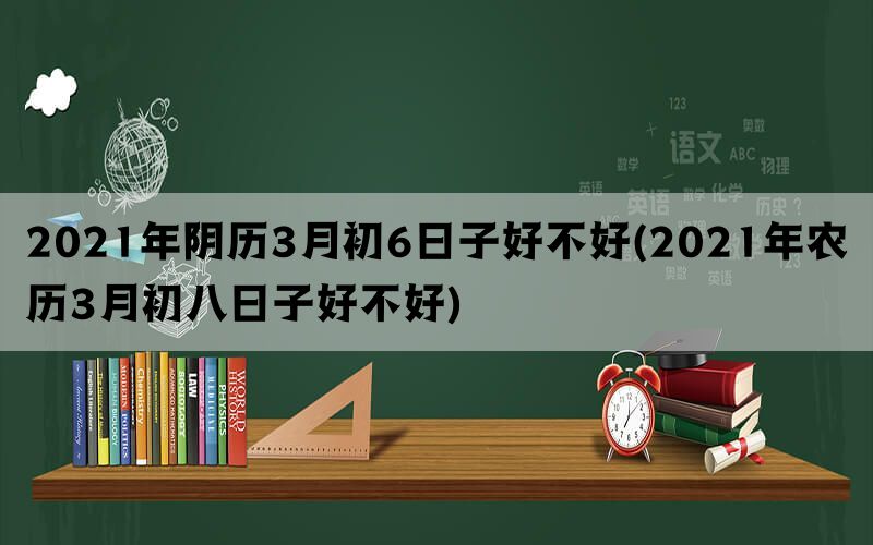 2021年阴历3月初6日子好不好(2021年农历3月初八日子好不好)