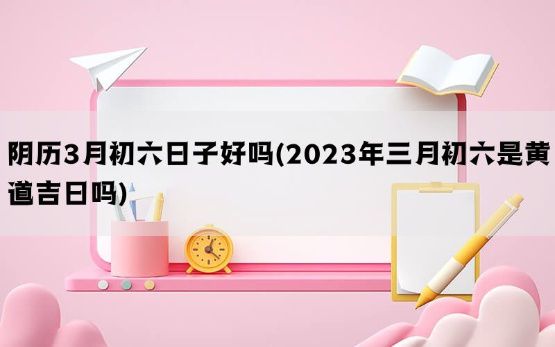 阴历3月初六日子好吗(2023年三月初六是黄道吉日吗)