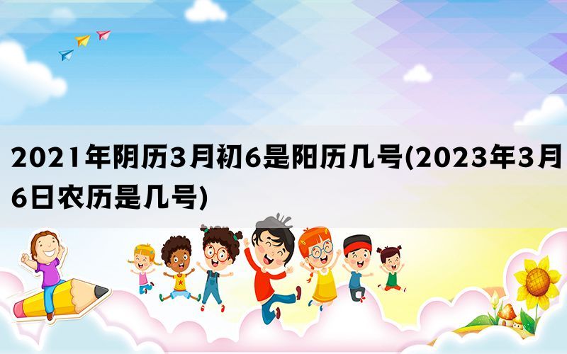 2021年阴历3月初6是阳历几号(2023年3月6日农历是几号)