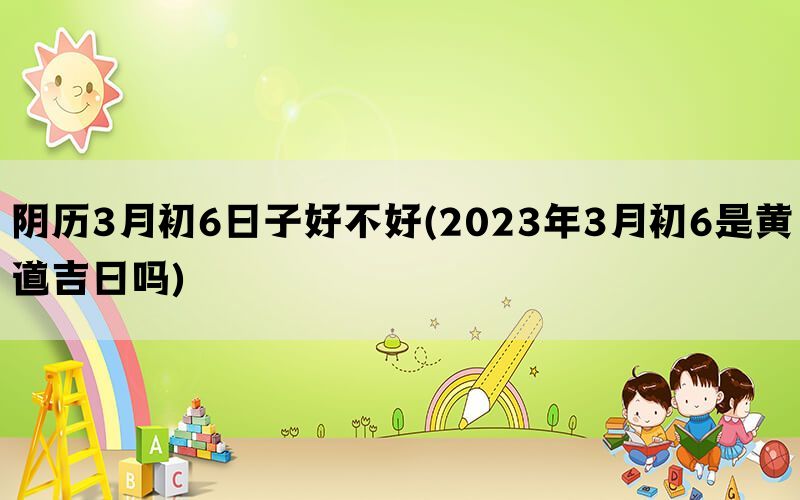 阴历3月初6日子好不好(2023年3月初6是黄道吉日吗)