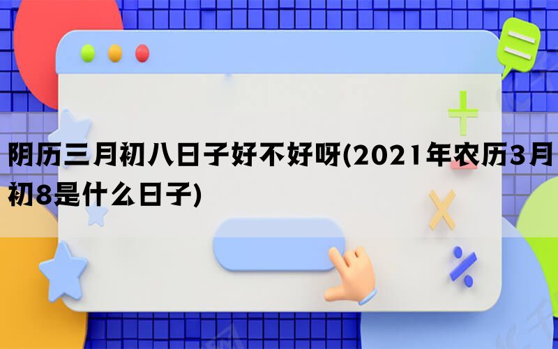 阴历三月初八日子好不好呀(2021年农历3月初8是什么日子)