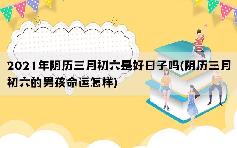 2021年阴历三月初六是好日子吗(阴历三月初六的男孩命运怎样)