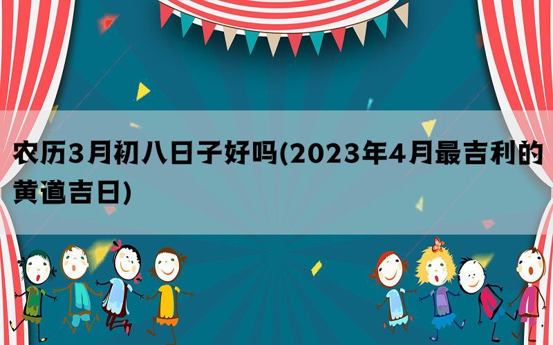 农历3月初八日子好吗(2023年4月最吉利的黄道吉日)