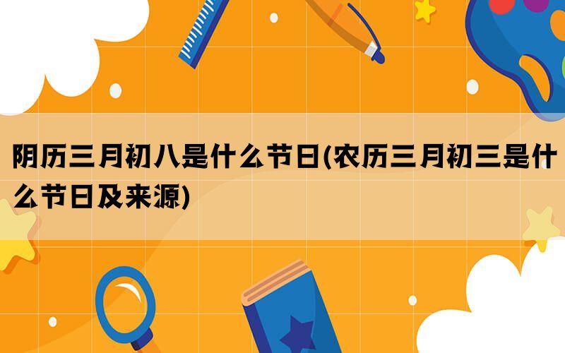 阴历三月初八是什么节日(农历三月初三是什么节日及来源)