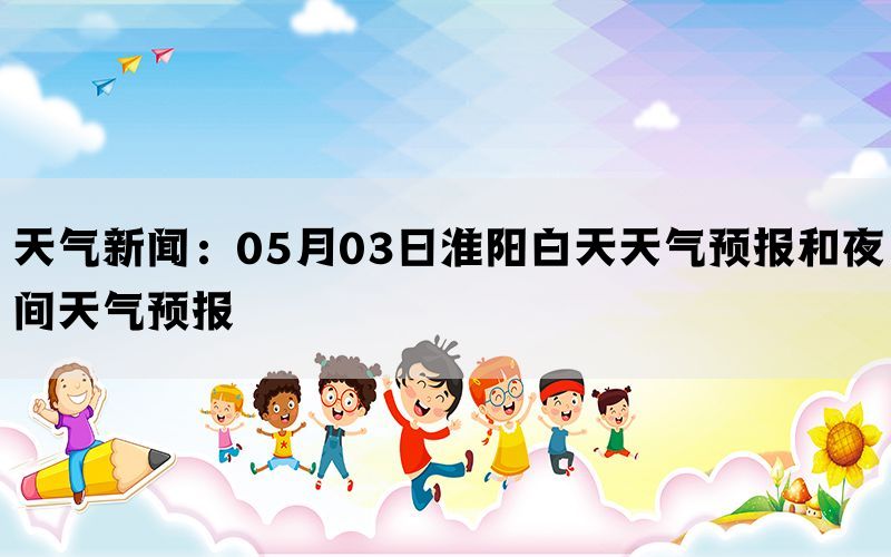 天气新闻：05月03日淮阳白天天气预报和夜间天气预报(图1)