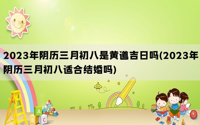 2023年阴历三月初八是黄道吉日吗(2023年阴历三月初八适合结婚吗)
