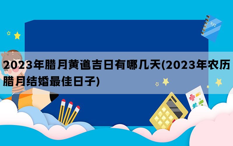 2023年腊月黄道吉日有哪几天(2023年农历腊月结婚最佳日子)