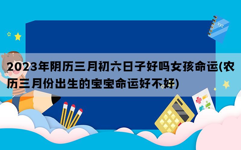 2023年阴历三月初六日子好吗女孩命运(农历三月份出生的宝宝命运好不好)