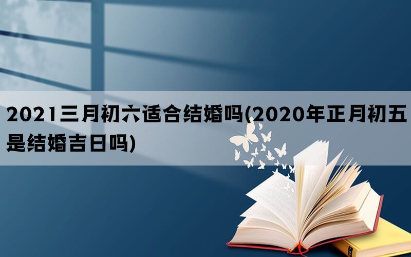 2021三月初六适合结婚吗(2020年正月初五是结婚吉日吗)